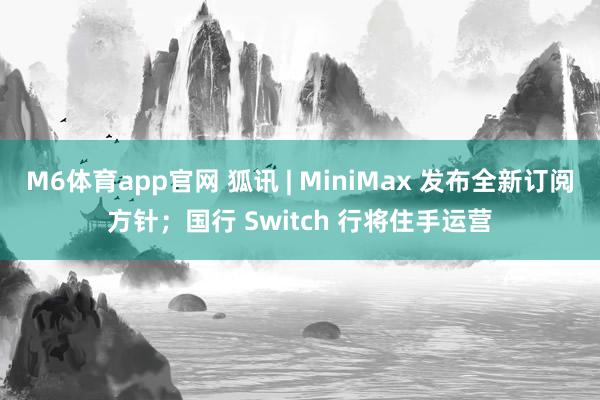 M6体育app官网 狐讯 | MiniMax 发布全新订阅方针;国行 Switch 行将住手运营