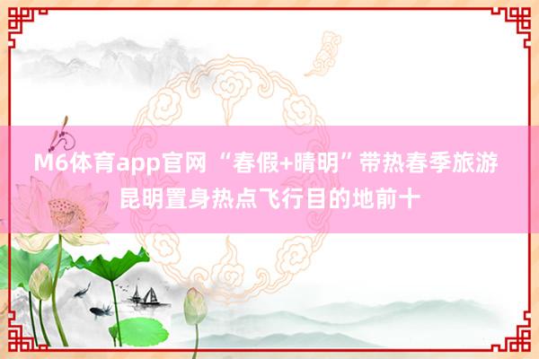 M6体育app官网 “春假+晴明”带热春季旅游 昆明置身热点飞行目的地前十