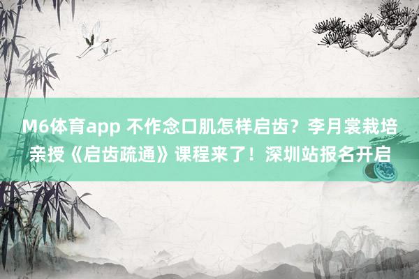 M6体育app 不作念口肌怎样启齿？李月裳栽培亲授《启齿疏通》课程来了！深圳站报名开启