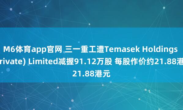 M6体育app官网 三一重工遭Temasek Holdings (Private) Limited减握91.12万股 每股作价约21.88港元