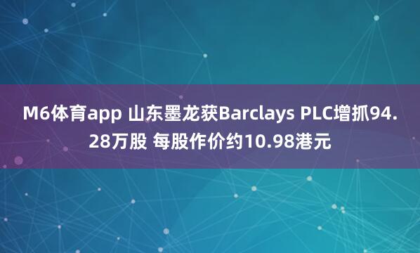 M6体育app 山东墨龙获Barclays PLC增抓94.28万股 每股作价约10.98港元