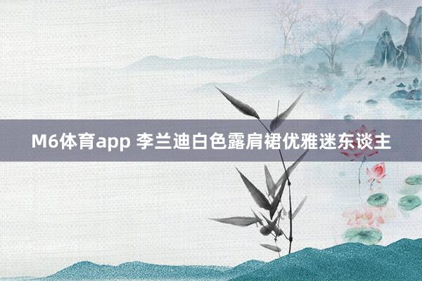 M6体育app 李兰迪白色露肩裙优雅迷东谈主