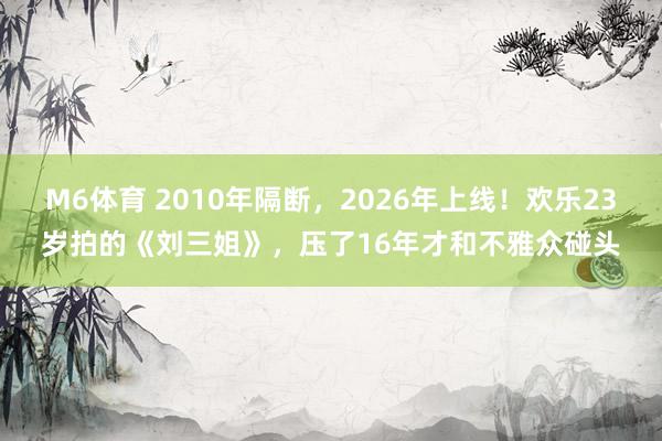 M6体育 2010年隔断，2026年上线！欢乐23岁拍的《刘三姐》，压了16年才和不雅众碰头