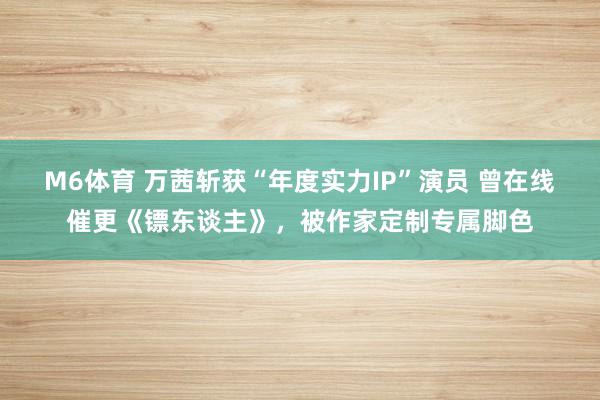 M6体育 万茜斩获“年度实力IP”演员 曾在线催更《镖东谈主》,被作家定制专属脚色