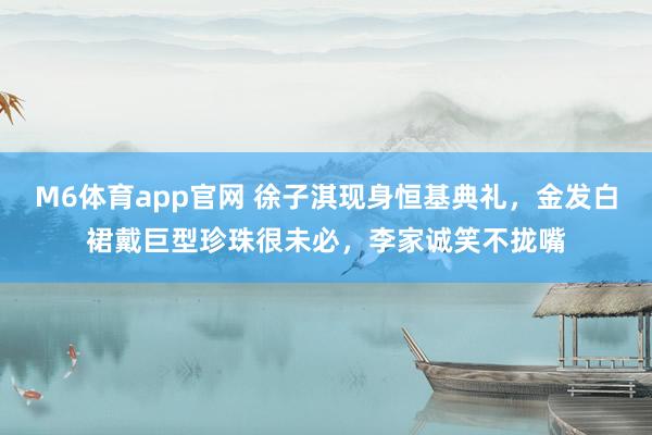 M6体育app官网 徐子淇现身恒基典礼，金发白裙戴巨型珍珠很未必，李家诚笑不拢嘴