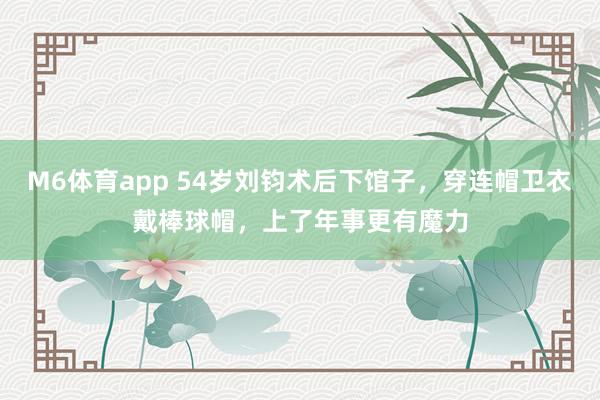 M6体育app 54岁刘钧术后下馆子，穿连帽卫衣戴棒球帽，上了年事更有魔力