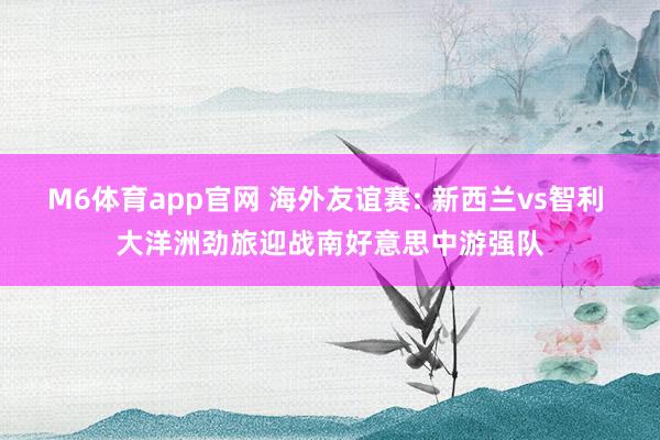 M6体育app官网 海外友谊赛: 新西兰vs智利 大洋洲劲旅迎战南好意思中游强队
