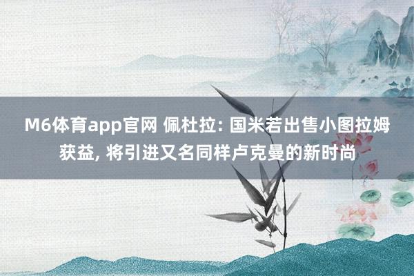 M6体育app官网 佩杜拉: 国米若出售小图拉姆获益， 将引进又名同样卢克曼的新时尚