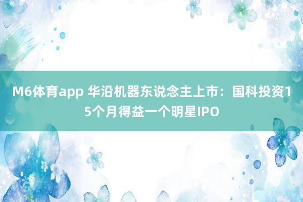 M6体育app 华沿机器东说念主上市：国科投资15个月得益一个明星IPO
