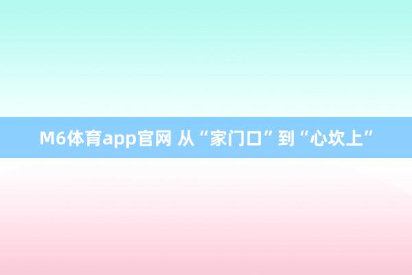 M6体育app官网 从“家门口”到“心坎上”
