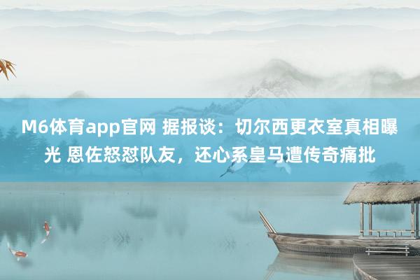 M6体育app官网 据报谈：切尔西更衣室真相曝光 恩佐怒怼队友，还心系皇马遭传奇痛批