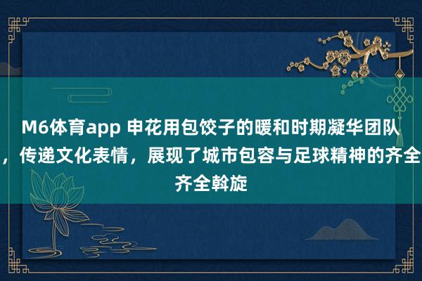 M6体育app 申花用包饺子的暖和时期凝华团队力量，传递文化表情，展现了城市包容与足球精神的齐全斡旋