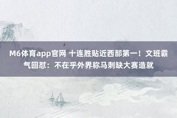 M6体育app官网 十连胜贴近西部第一！文班霸气回怼：不在乎外界称马刺缺大赛造就