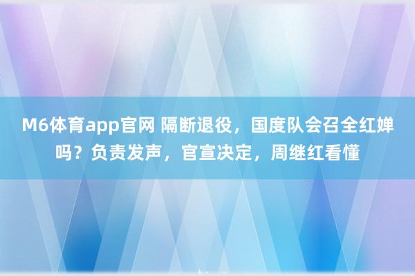 M6体育app官网 隔断退役，国度队会召全红婵吗？负责发声，官宣决定，周继红看懂