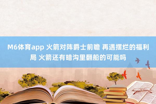 M6体育app 火箭对阵爵士前瞻 再遇摆烂的福利局 火箭还有暗沟里翻船的可能吗