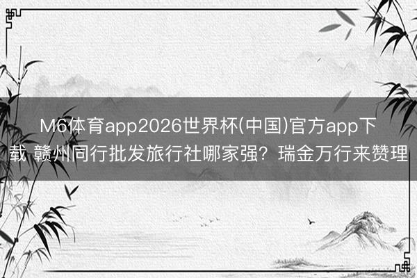 M6体育app2026世界杯(中国)官方app下载 赣州同行批发旅行社哪家强？瑞金万行来赞理