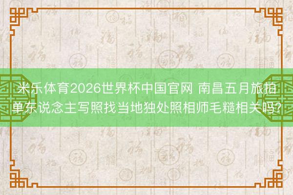 米乐体育2026世界杯中国官网 南昌五月旅拍单东说念主写照找当地独处照相师毛糙相关吗？