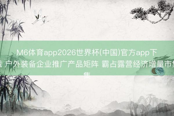 M6体育app2026世界杯(中国)官方app下载 户外装备企业推广产品矩阵 霸占露营经济增量市集