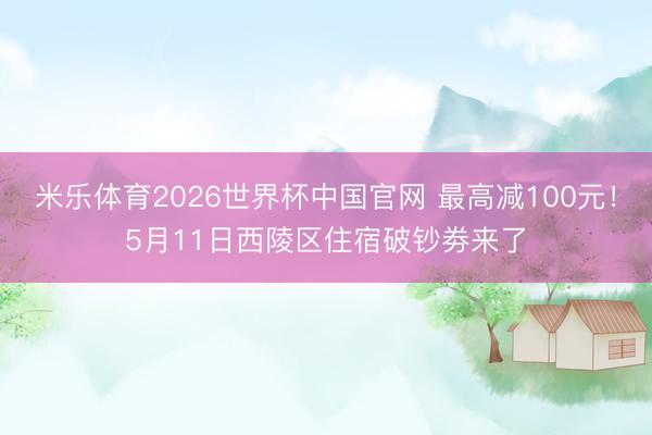 米乐体育2026世界杯中国官网 最高减100元！5月11日西陵区住宿破钞劵来了