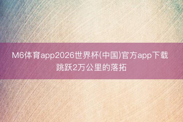 M6体育app2026世界杯(中国)官方app下载 跳跃2万公里的落拓
