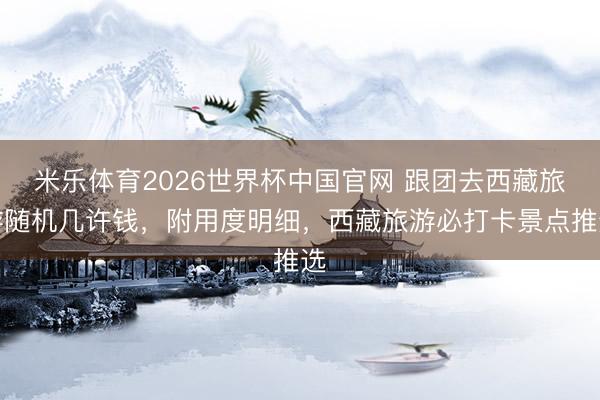 米乐体育2026世界杯中国官网 跟团去西藏旅游随机几许钱，附用度明细，西藏旅游必打卡景点推选