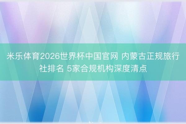 米乐体育2026世界杯中国官网 内蒙古正规旅行社排名 5家合规机构深度清点