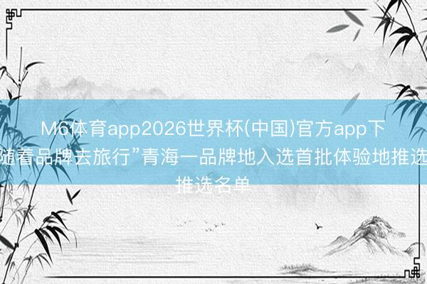 M6体育app2026世界杯(中国)官方app下载 “随着品牌去旅行”青海一品牌地入选首批体验地推选名单