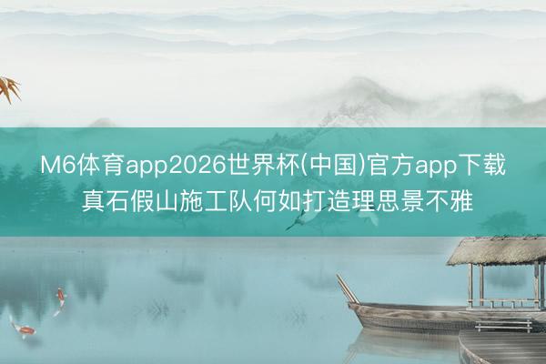 M6体育app2026世界杯(中国)官方app下载 真石假山施工队何如打造理思景不雅