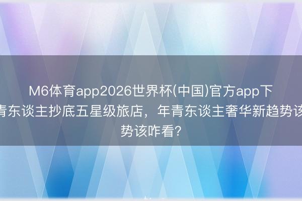 M6体育app2026世界杯(中国)官方app下载 年青东谈主抄底五星级旅店，年青东谈主奢华新趋势该咋看？