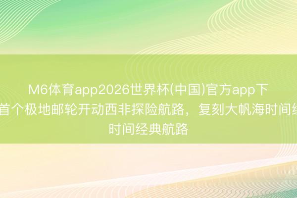 M6体育app2026世界杯(中国)官方app下载 中国首个极地邮轮开动西非探险航路，复刻大帆海时间经典航路
