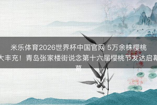 米乐体育2026世界杯中国官网 5万余株樱桃大丰充！青岛张家楼街说念第十六届樱桃节发达启幕
