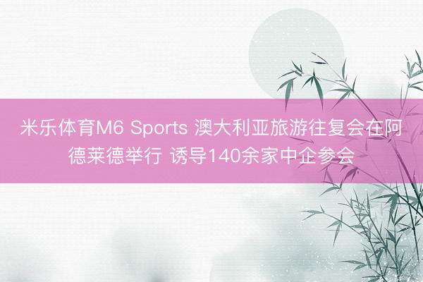 米乐体育M6 Sports 澳大利亚旅游往复会在阿德莱德举行 诱导140余家中企参会