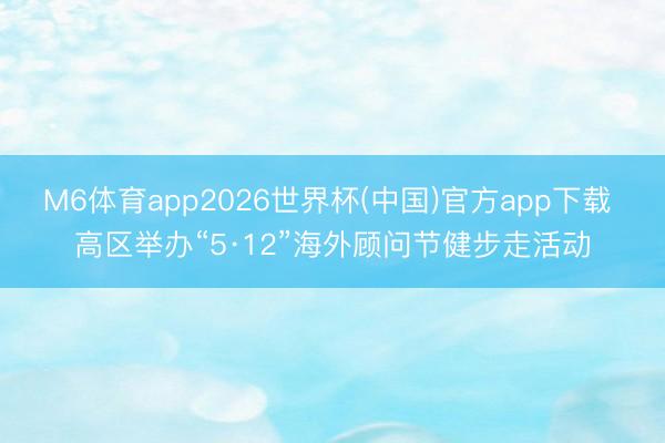 M6体育app2026世界杯(中国)官方app下载 高区举办“5·12”海外顾问节健步走活动