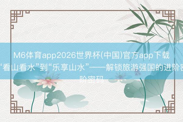 M6体育app2026世界杯(中国)官方app下载 从“看山看水”到“乐享山水”——解锁旅游强国的进阶密码