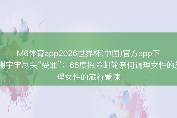 M6体育app2026世界杯(中国)官方app下载 辨别谢宇宙尽头“受罪”：66度探险邮轮奈何调理女性的旅行蹙悚