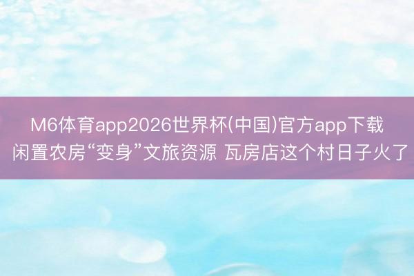 M6体育app2026世界杯(中国)官方app下载 闲置农房“变身”文旅资源 瓦房店这个村日子火了