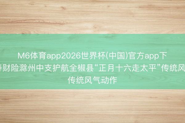 M6体育app2026世界杯(中国)官方app下载 国寿财险滁州中支护航全椒县“正月十六走太平”传统风气动作