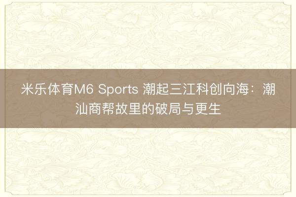 米乐体育M6 Sports 潮起三江科创向海：潮汕商帮故里的破局与更生
