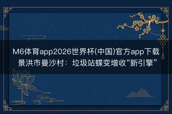 M6体育app2026世界杯(中国)官方app下载 景洪市曼沙村：垃圾站蝶变增收“新引擎”