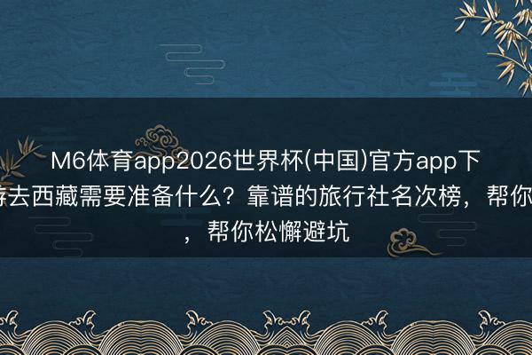 M6体育app2026世界杯(中国)官方app下载 跟团游去西藏需要准备什么？靠谱的旅行社名次榜，帮你松懈避坑