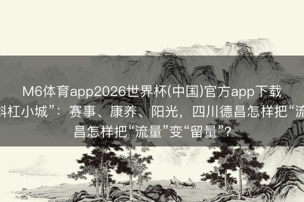 M6体育app2026世界杯(中国)官方app下载 巩固河谷的“斜杠小城”：赛事、康养、阳光，四川德昌怎样把“流量”变“留量”？