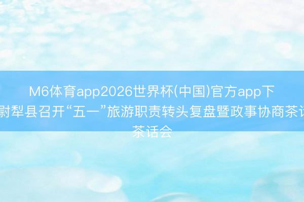 M6体育app2026世界杯(中国)官方app下载 尉犁县召开“五一”旅游职责转头复盘暨政事协商茶话会