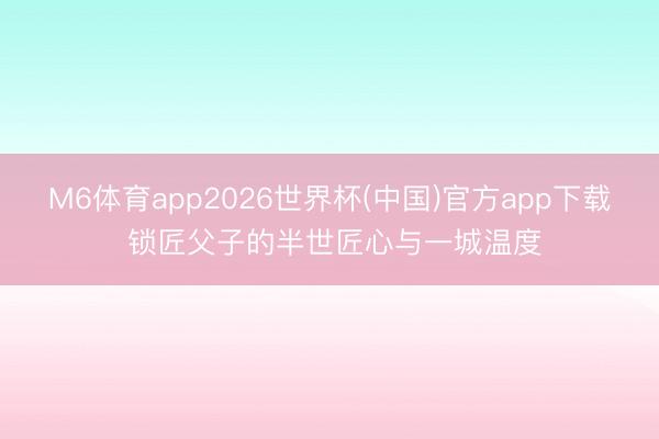 M6体育app2026世界杯(中国)官方app下载 锁匠父子的半世匠心与一城温度