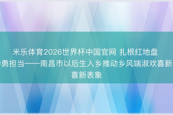 米乐体育2026世界杯中国官网 扎根红地盘 芳华勇担当——南昌市以后生入乡推动乡风端淑欢喜新表象