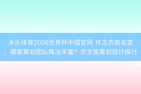 米乐体育2026世界杯中国官网 作念农旅名堂，哪家筹划团队陶冶丰富？农文旅筹划狡计探讨