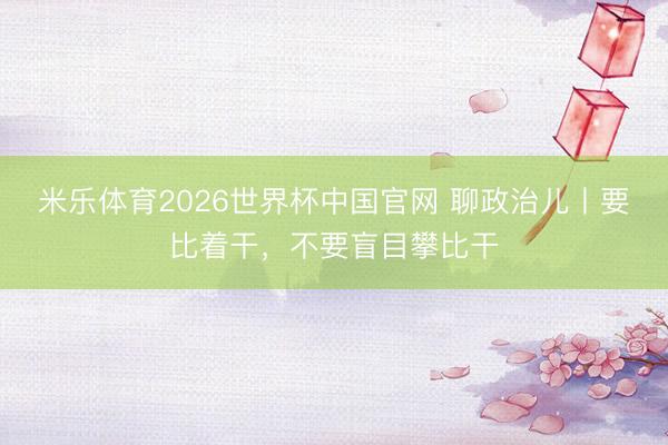 米乐体育2026世界杯中国官网 聊政治儿丨要比着干，不要盲目攀比干