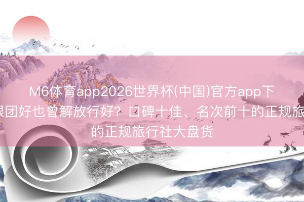M6体育app2026世界杯(中国)官方app下载 去西藏跟团好也曾解放行好？口碑十佳、名次前十的正规旅行社大盘货