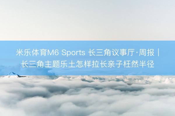 米乐体育M6 Sports 长三角议事厅·周报｜长三角主题乐土怎样拉长亲子枉然半径
