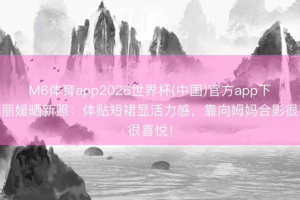 M6体育app2026世界杯(中国)官方app下载 郑丽媛晒新照：体贴短裙显活力感，靠向姆妈合影很喜悦！