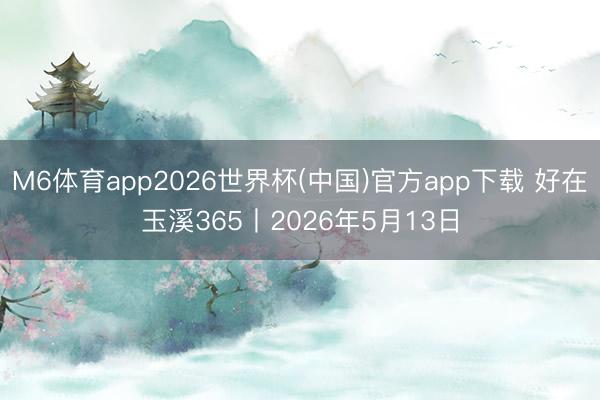 M6体育app2026世界杯(中国)官方app下载 好在玉溪365丨2026年5月13日